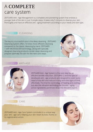 ZEITGARD Anti - Age Management is a complete and pioneering system that endows a
younger look of the skin in just 3 simple steps. It takes only 5 minutes to cleanse your skin
thoroughly and have an effective anti - aging treatment according to your needs and skin type.
A COMPLETE
care system
STEP 1 CLEANSING
STEP 2 ANTI-AGE
STEP 3 CARE
The key to a successful care is the deep cleansing. ZEITGARD
Cleansing System offers 10 times more efficient cleansing
compared to the classic cleansing by hand. ZEITGARD
1 with MICROSILVER technology, along with specially
designed cleansing products render deep cleansing and
prepare optimally the skin for the next care steps.
ZEITGARD Anti - Age System is the next step for an
efficient wrinkle reduction. ZEITGARD 2 and the special
developed anti - age products are designed to cover every
need of the skin and reduce in long term the signs of time
effectively. The thermic technology of heating and cooling,
but also the vibration technology let the anti - aging
active ingredients penetrate deep into the skin’s layers.
ZEITGARD Anti - Age Care System concludes in a unique way
your anti - age care, helping your skin retain its look, thanks to
its regeneratine action.
 