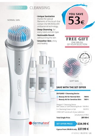 21LR world 06.2016
MONTHS
SOFT SKIN
STEP 1 CLEANSING
FREE GIFT
ONE BRUSH
OF YOUR SELECTION
YOU SAVE
53€
SAVE WITH THE SET OFFER
ZEITGARD 1 Cleansing Device
Beauty Kit for Normal Skin	 70010
Beauty Kit for Sensitive Skin	 70011
Zeitgard 1 Cleansing Device
with Classic or Soft Cleansing Brush	 199.99 €
3 x Cleansing Cream or Gel 	 59.97 €
+FREE GIFT one brush of your selection
	 actual price 27.99 €
Total Single Price	 287.95 €
234.99 €SET OFFER PRICE
Cyprus from 278.95 € only	 227.99 €
NORMAL SKIN
•	Unique Sanitation
thanks the special
filaments of the brush that
contain the MICROSILVER
antibacterial technology.
•	Deep Cleansing for
every need and skin type
•	Noticeable Result
without tiring the skin
•	Smoother Skin, shiny
and healthy
 