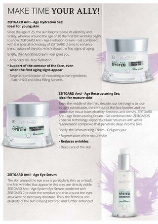 ZEITGARD Anti - Age Hydration Set:
Ideal for young skin
Since the age of 25, the skin begins to lose its elasticity and
vitality, whereas around the age of 30 the first thin wrinkles begin
to show. ZEITGARD Anti - Age Hydration Cream - Gel combined
with the special technology of ZEITGARD 2 aims to enhance
the structure of the skin, which shows the first signs of aging.
Briefly, the Hydrating Cream - Gel gives you:
•	Advanced, oil - free hydration
•	Support of the contour of the face, even
when the first aging signs appear
•	Targeted combination of innovating active ingredients
- Patch H2O and Ultra Filling Spheres
ZEITGARD Anti - Age Restructuring Set:
Ideal for mature skin
Since the middle of the third decade, our skin begins to lose
its tight constitution, the contour of the face loosens and the
connective tissue loses elasticity, firmness and density. ZEITGARD
Anti - Age Restructuring Cream - Gel combined with ZEITGARD’S
2 special technology supports cellular structure with active
regeneration complexes that penetrate deep into the skin.
Briefly, the Restructuring Cream - Gel gives you:
•	Regeneration of the mature skin
•	Reduces wrinkles
•	Deep care of the skin
MAKE TIME YOUR ALLY!
ZEITGARD Anti - Age Eye Serum
The skin around the eye area is particularly thin; as a result,
the first wrinkles that appear in this area are directly visible.
ZEITGARD Anti - Age System Eye Serum combined with
ZEITGARD 2 provide the sensitive and thin around-the-eyes
area with the necessary moisture. Thus, the firmness and
elasticity of the skin is being restored and further enhanced.
 