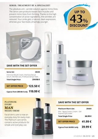 25LR world 06.2016
SAVE WITH THE SET OFFER
Serox Set	 28238
Intensive Result Cream, Intensive Result
Serum, Wrinkle care, Professional Eye Pads
Total Single Price	 214.96 €
123.50 €SET OFFER PRICE
Cyprus from 209.96 € only	 119.99 €
SAVE WITH THE SET OFFER
Platinum Man’s Set	 28469
Anti - Aging Cream, Cream - Gel
Express Eye Cooler
Total Single Price	 66.98 €
41.99 €SET OFFER PRICE
Cyprus from 64.98 € only	 39.99 €
PLATINUM:
EVERY
man
NEEDS THEM!
Facial skin’s care is now an
everyday duty for every man.
The Platinum care series
contains active products for
simple and everyday use.
SEROX: TREATMENT BY A SPECIALIST!
The absolute anti - wrinkle solution against mimic lines.
The Serox care products loosen face muscles and
prevent mimic lines from forming. Thanks to the high
concentration of active ingredients, thin wrinkles are
reduced. Your smile gets a natural, clean expression,
whereas your face looks amazingly younger. 43%
DISCOUNT
UP TO
 