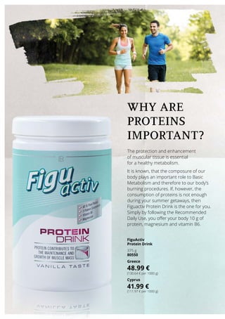 The protection and enhancement
of muscular tissue is essential
for a healthy metabolism.
It is known, that the composure of our
body plays an important role to Basic
Metabolism and therefore to our body’s
burning procedures. If, however, the
consumption of proteins is not enough
during your summer getaways, then
Figuactiv Protein Drink is the one for you.
Simply by following the Recommended
Daily Use, you offer your body 10 g of
protein, magnesium and vitamin B6.
WHY ARE
PROTEINS
important?
FiguActiv
Protein Drink
375 g
80550
Greece
48.99 €
(130.64 € per 1000 g)
Cyprus
41.99 €
(111.97 € per 1000 g)
 
