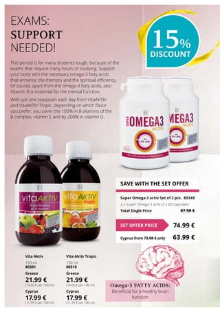 This period is for many students tough, because of the
exams that require many hours of studying. Support
your body with the necessary omega-3 fatty acids
that enhance the memory and the spiritual efficiency.
Of course, apart from the omega-3 fatty acids, also
Vitamin B is essential for the mental function.
With just one teaspoon each day from VitaAKTIV
and VitaAKTIV Tropic, depending on which flavor
you prefer, you cover the 100% in 8 vitamins of the
B complex, vitamin E and by 200% in vitamin D.
EXAMS:
SUPPORT
NEEDED!
SAVE WITH THE SET OFFER
Super Omega 3 activ Set of 2 pcs.	 80349
2 x Super Omega 3 activ (2 x 60 capsules)
Total Single Price	 87.98 €
74.99 €SET OFFER PRICE
Cyprus from 73.98 € only	 63.99 €
Vita Aktiv
150 ml
80301
Greece
21.99 €
(14.66 € per 100 ml)
Cyprus
17.99 €
(11.99 € per 100 ml)
Vita Aktiv Tropic
150 ml
80510
Greece
21.99 €
(14.66 € per 100 ml)
Cyprus
17.99 €
(11.99 € per 100 ml)
15%
DISCOUNT
Omega-3 FATTY ACIDS:
Beneficial for a healthy brain
function
 