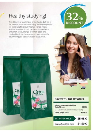 29LR world 06.2016
The stillness of studying or of the hectic daily life is
for most of us cause for nibbling and consequently
for extra weight. Cistus Incanus Herbal Tea is
an ideal solution, since it can be combined with
cinnamon sticks, orange or lemon peels and
crushed ice. It can be consumed any time of the
day offering you cistus’ valuable substances.
Healthy studying!
SAVE WITH THE SET OFFER
Cistus Incanus Herbal Tea
Set of 2 pcs.	 80426
2 x Cistus Incanus Herbal Tea (2 x 250 g)
Total Single Price	 37.98 €
25.98 €SET OFFER PRICE
Cyprus from 31.98 € only	 21.50 €
32%
DISCOUNT
 