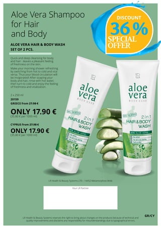 GR/CY
LR Health  Beauty Systems LTD - 14452 Metamorphosi Attiki
Your LR Partner
LR Health  Beauty Systems reserves the right to bring about changes on the products because of technical and
quality improvements and disclaims any responsibility for misunderstandings due to typographical errors.
SPECIAL
OFFERALOE VERA HAIR  BODY WASH
SET OF 2 PCS.
Quick and deep cleansing for body
and hair - leaves a pleasant feeling
of freshness on the skin.
Make your morning shower refreshing
by switching from hot to cold and vice
versa. Thus your blood circulation will
be invigorated! After soaping your
body and hair, rinse with hot water,
then turn to cold and enjoy the feeling
of freshness and vitalization.
2 x 250 ml
20159
GREECE from 27.98 €
ONLY 17.90 €(35.80 € per 1000 ml)
CYPRUS from 27.98 €
ONLY 17.90 €
(35.80 € per 1000 ml)
Aloe Vera Shampoo
for Hair
and Body
DISCOUNT
36 %
 