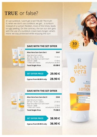 If I use sunblock, I won’t get a tan! FALSE! The truth
is, when we don’t use sunblock, we get… a sunburn
instead of a suntan! Redden, most of the times, leads
to ugly peeling. On the contrary, the tan our skin gets
with the use of a sunblock cream lasts longer; what’s
more: we stay protected while enjoying the sun!
TRUE or false?
SAVE WITH THE SET OFFER
Aloe Vera Sun Care Set ΙΙ	 3948
Aloe Vera Sun Cream
SPF 50 • 75 ml • 23072	 27.99 €
Aloe Vera After Sun Gel Cream
200 ml • 3688	 17.99 €
+ FREE GIFT Pareo	 actual price 26.00 €
Total Single Price	 71.98 €
38.90 €SET OFFER PRICE
Cyprus from 69.98 € only	 36.90 €
SAVE WITH THE SET OFFER
Aloe Vera Sun Care Set Ι	 3947
Aloe Vera Sun Lotion
SPF 30 • 100 ml • 3730	 17.99 €
Aloe Vera After Sun Gel Cream
200 ml • 3688	 17.99 €
+ FREE GIFT Pareo	 actual price 26.00 €
Total Single Price	 61.98 €
29.90 €SET OFFER PRICE
Cyprus from 60.98 € only	 28.90 €
30
SPF
 