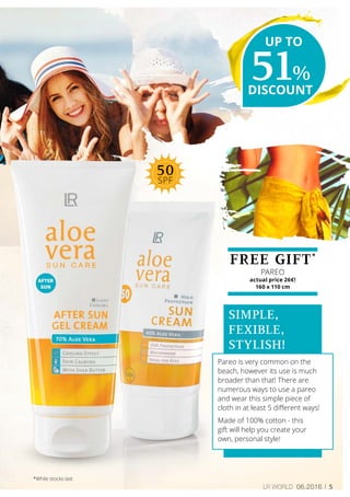 5LR world 06.2016
FREE GIFT*
PAREO
actual price 26€!
160 x 110 cm
SIMPLE,
FEXIBLE,
STYLISH!
Pareo is very common on the
beach, however its use is much
broader than that! There are
numerous ways to use a pareo
and wear this simple piece of
cloth in at least 5 different ways!
Made of 100% cotton - this
gift will help you create your
own, personal style!
51%
DISCOUNT
UP TO
*While stocks last
50
SPF
 