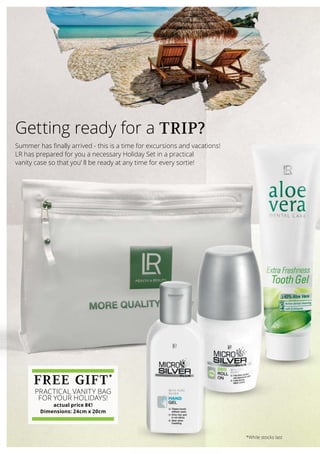 Summer has finally arrived - this is a time for excursions and vacations!
LR has prepared for you a necessary Holiday Set in a practical
vanity case so that you’ ll be ready at any time for every sortie!
Getting ready for a TRIP?
FREE GIFT*
PRACTICAL VANITY BAG
FOR YOUR HOLIDAYS!
actual price 8€!
Dimensions: 24cm x 20cm
*While stocks last
 