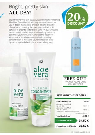9LR world 06.2016
Begin treating your skin by applying the soft and refreshing
Aloe Vera Foam Mask - it will revigorate and moisturize
you in depth, thanks to its precious oils and extract of
olive oil. After removing the mask, use the Racine Skin
Softener in order to restore your skin’s Ph, by sealing the
moisture and thus helping the moisturizing elements
penetrate your skin easier. Complete the treatment
with the Aloe Vera Concentrate - thanks to its high
concentration of Aloe Vera, your skin receives extra
hydration, optimal elasticity and shine…all day long!
Bright, pretty skin
ALL DAY!
SAVE WITH THE SET OFFER
Face Cleansing Set 	 20281
Aloe Vera Face Mask
50 ml • 20119	 17.99 €
Aloe Vera Face Mask
100 ml • 20601	 16.99 €
+FREE GIFT Racine Tonic Lotion
	 actual price 7.99 €
Total Single Price	 42.97 €
34.50 €SET OFFER PRICE
Cyprus from 41.97 € only	 33.50 €
FREE GIFT
RACINE SPECIAL CARE
SKIN SOFTENER
20%
DISCOUNT
 