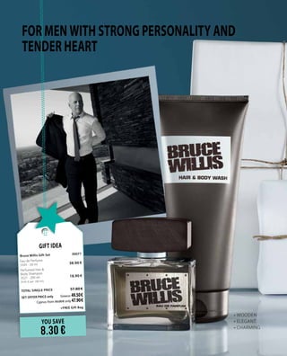 FOR MEN WITH STRONG PERSONALITY AND
TENDER HEART
•	WOODEN
•	ELEGANT
•	CHARMING
YOU SAVE
8.30 €
Gift Idea
Bruce Willis Gift Set 	 30077	
Eau de Perfume     	 	
3505 · 50 ml	 38.90 €
Perfumed Hair &
Body Shampoo    	 	
3521 · 200 ml 	 18.90 €	
(9.45 € per 100 ml)
	
TOTAL SINGLE PRICE 	 57.80 €
SET OFFER PRICE only 	Greece: 49.50 €
	 Cyprus: from 56.00 € only 47.90 €		
	 +FREE Gift Bag
 
