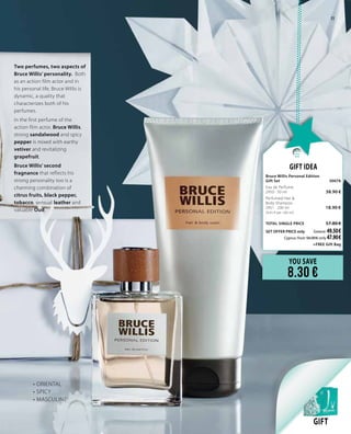 Two perfumes, two aspects of
Bruce Willis’ personality. Both
as an action film actor and in
his personal life, Bruce Willis is
dynamic, a quality that
characterizes both of his
perfumes.
In the first perfume of the
action film actor, Bruce Willis,
strong sandalwood and spicy
pepper is mixed with earthy
vetiver and revitalizing
grapefruit.
Bruce Willis’ second
fragnance that reflects his
strong personality too is a
charming combination of
citrus fruits, black pepper,
tobacco, sensual leather and
valuable Oud.
GIFT
YOU SAVE
8.30 €
Gift Idea
Bruce Willis Personal Edition		
Gift Set	 30076	
Eau de Perfume     	 	
2950 · 50 ml	 38.90 €
Perfumed Hair &
Body Shampoo          	 		
2951 · 200 ml 	 18.90 €	
(9.45 € per 100 ml)
	
TOTAL SINGLE PRICE 	 57.80 €
SET OFFER PRICE only 	Greece: 49.50 €
	 Cyprus: from 56.00 € only 47.90 €		
	 +FREE Gift Bag
•	ORIENTAL
•	SPICY
•	MASCULINE
11
 