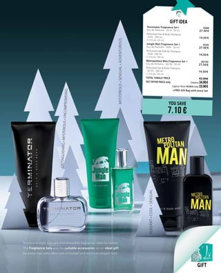 13
MYSTERIOUS•SENSUAL•ADVENTUROUS
DISTINGUISHING•MYSTERIOUS•UNCOMPROMISING
ELEGANT•COOL•SENSUAL
Impressive style, top care and irresistible fragnance, ideal for winter.
The Fragnance Sets and the suitable accessories are an ideal gift
for every man who takes care of himself and wants an elegant look.
GIFT
YOU SAVE
7.10 €
Gift Idea
Terminator Fragnance Set I 	 3568	 	
Eau de Perfume · 3414 · 50 ml	 27.50 €
Perfumed Hair & Body Shampoo	 	
· 3392 · 200 ml	 14.50 €	
(7.25 € per 100 ml)
Jungle Man Fragnance Set I 	 3559	 	
Eau de Perfume · 3430 · 50 ml	 27.50 €
Perfumed Hair & Body Shampoo    	 	
· 3504 · 200 ml	 14.50 €	
(7.25 € per 100 ml)
Metropolitan Man Fragnance Set I 	 30193	 	
Eau de Perfume · 30190 · 50 ml	 27.50 €
Perfumed Hair & Body Shampoo    	 	
· 30192 · 200 ml	 14.50 €	
(7.25 € per 100 ml)
TOTAL SINGLE PRICE 	 42.00€
SET OFFER PRICE only 	Greece: 34.90 €
	 Cyprus: from 40.80 € only 33.90 €		
	 +FREE Gift Bag with every Set
 