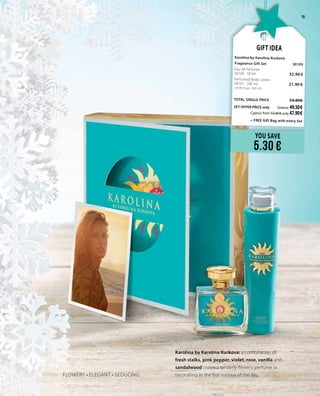 15
Karolina by Karolina Kurkova: a combination of
fresh stalks, pink pepper, violet, rose, vanilla and
sandalwood crates a tenderly flowery perfume as
fascinating as the first sunrays of the day.FLOWERY • ELEGANT • SEDUCING
YOU SAVE
5.30 €
Gift Idea
Karolina by Karolina Kurkova
Fragnance Gift Set 	 30105	
Eau de Perfume	 	
30100 · 50 ml	 32.90 €
Perfumed Body Lotion	 	
30101 · 200 ml 	 21.90 €	
(10.95 € per 100 ml)
	
TOTAL SINGLE PRICE 	 54.80€
SET OFFER PRICE only 	Greece: 49.50 €
	 Cyprus: from 53.40 € only 47.90 €		
	 + FREE Gift Bag with every Set
 
