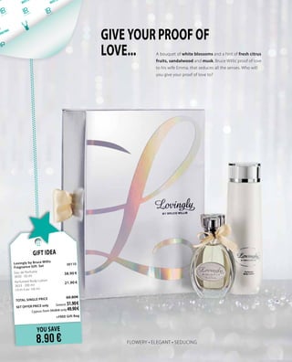 FLOWERY • ELEGANT • SEDUCING
A bouquet of white blossoms and a hint of fresh citrus
fruits, sandalwood and musk, Bruce Willis’ proof of love
to his wife Emma, that seduces all the senses. Who will
you give your proof of love to?
GIVE YOUR PROOF OF
LOVE...
YOU SAVE
8.90 €
Gift Idea
Lovingly by Bruce Willis 		
Fragnance Gift Set 	 30110	
Eau de Perfume	
	
3630 · 50 ml	
38.90 €
Perfumed Body Lotion	 	
3633 · 200 ml 	 21.90 €	
(10.95 € per 100 ml)
	
TOTAL SINGLE PRICE 	 60.80€
SET OFFER PRICE only 	Greece: 51.90 €
	 Cyprus: from 59.00 € only 49.90 €		
	
+FREE Gift Bag
 