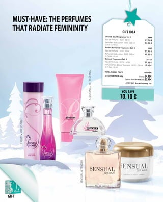 Must-have:THE PERFUMES
THAT RADIATE FEMININITY
SENSUAL&TENDER
SEDUCING•REFRESHING
FRUITY•IRRESISTIBLE
GIFT
YOU SAVE
10.10 €
Gift Idea
Heart & Soul Fragnance Set I	 3648	
Eau de Perfume · 3650 · 50 ml	 27.50 €
Perfumed Body Lotion · 3653 · 200 ml	 17.50 €	
(8.75 € per 100 ml)
Rockin´Romance Fragnance Set II 	 3267	
Eau de Perfume · 3250 · 50 ml	 27.50 €
Perfumed Body Lotion · 3253 · 200 ml	 17.50 €	
(8.75€ per 100 ml)
Sensual Fragnance Set II	 30154	
Eau de Perfume · 30150 · 50 ml	 27.50 €
Perfumed Hair & Body Shampoo · 30151 · 200 ml	 17.50 €	
(8.75 € per 100 ml)
TOTAL SINGLE PRICE 	 45.00 €
SET OFFER PRICE only 	Greece: 34.90 €
	 Cyprus: from 43.80 € only 33.90 €		
	 +FREE Gift Bag with every Set
 
