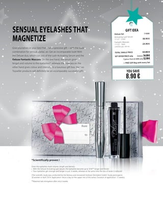 SENSUAL EYELASHES THAT
MAGNETIZE
YOU SAVE
8.90 €
Gift Idea
Deluxe Set 	 11059	
Activating Lash Serum
11127 · 5.5ml   	 38.90 €
Fantastic Mascara
11122 · 10ml                          	 24.90 €	
(249.00 € per 100 ml)
	
TOTAL SINGLE PRICE 	 63.80 €
SET OFFER PRICE only 	Greece: 54.90 €
	 Cyprus: from 61.40 € only 52.90 €		
	 + FREE Gift Bag with every Set
Give yourselves or your best friend an impressive gift – with the ideal
combination for sensual eyelashes: Get an incomparable look! With
the Deluxe duo, which consists of the Lash Activating Serum and the
Deluxe Fantastic Mascara. On the one hand, the serum gives
length and volume to the eyelashes*, whereas the mascara on the
other hand gives colour and intensity. In a luxurious gift box, the two
Topseller products will definitely be an incomparably successful gift!
*Scientifically proven !
Gives the eyelashes more volume, length and density:
•	 With the Deluxe Activating Lash Serum, the eyelashes become up to 35%** longer and thicker
•	 Your eyelashes get stronger and longer in just  6 weeks, whereas at the same time the loss of lasses is reduced
(The scientific study was conducted by the famous and renowned Institute Dermatest GmbH. Study participants:
20 women in April 2014. Application: twice a day on the upper line of the lashes. Duration of application: 12 weeks).
**Maximal lash elongation after only 6 weeks
 