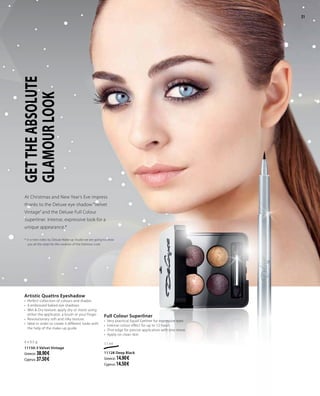 21
GETTHEABSOLUTE
GLAMOURLOOK
At Christmas and New Year’s Eve impress
thanks to the Deluxe eye shadow “Velvet
Vintage” and the Deluxe Full Colour
Superliner. Intense, expressive look for a
unique appearance.*
* In a next video by Deluxe Make-up Studio we are going to show
you all the steps for the creation of the Glamour Look.
Artistic Quattro Eyeshadow
•	 Perfect collection of colours and shades
•	 4 embossed baked eye shadows
•	 Wet & Dry texture: apply dry or moist using
either the applicator, a brush or your finger
•	 Revolutionary soft and silky texture.
•	 Ideal in order to create 4 different looks with
the help of the make-up guide
4 x 0.5 g
11150-3 Velvet Vintage
Greece: 38.90 €
Cyprus: 37.50 €
Full Colour Superliner
•	 Very practical liquid Eyeliner for expressive eyes
•	 Intense colour effect for up to 12 hours
•	 Thin edge for precise application with one move
•	 Apply on clean skin
1.1 ml
11128 Deep Black
Greece: 14.90 €
Cyprus: 14.50 €
21
 