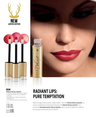 High coverage, creamy texture, radiant effect – the new Deluxe Glossy Lipstick is a
unique combination of lipstick and lip gloss. The Deluxe Glossy Lipstick is an
innovative third generation Glossy Lipstick, which combines ideally the radiance
of a lip gloss with the texture of a lipstick.
NEW!
Deluxe Glossy Lipstick
•	 Light like a lip gloss, intense like a lipstick
•	 It combines exceptional coverage with
brilliance
•	 Easy application thanks to the flat and
flexible brush
•	 In 3 seductive colours: red, rose and pink
3.5 ml
11105-1 Red
11105-2 Pink
11105-3 Rose
Greece: 21.90 €
Cyprus: 21.50 €
11105-1 red
RADIANT LIPS:
PURE TEMPTATION
11105-2 pink
11105-3 rose
NEWLIMITEDEDITION
 