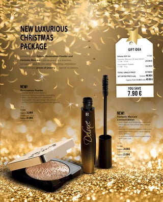 23
NEW LUXURIOUS
CHRISTMAS
PACKAGE
Limited Edition Deluxe Illumination Powder and
Fantastic Mascara – two products in a luxurious
packaging, ideal for the radiant Christmas celebration
period. Unique pieces of jewelry for special occassions.
NEW!
Illumination Powder
•	 Discreet Multi-colour radiance
•	 Luxurious texture in a golden packaging
•	 Ideal to accentuate your cheekbones
•	 Apply under the nasal bridge, the eyebrows
and the Cubid’s Bow for radiance and glamour
10 g
11106
Greece: 32.90 €
(329.00 € per 100 g)
Cyprus: 31.90 €
(319.00 € per 100 g)
NEW!
Fantastic Mascara
Limited Edition
•	 Even longer and thicker eyelashes with
more volume. For a three-dimensional
effect
•	 Intelligent 3-fold film texture: with every
application more colour, more volume,
more definition
•	 In a limited edition luxurious packaging
with Gold Look
10 ml
11104
Greece: 24.90 €
(249.00 € per 100 ml)
Cyprus: 23.90 €
(239.00 € per 100 ml)
YOU SAVE
7.90 €
Gift Idea
Deluxe Gift Set 	11107	
Fantastic Mascara 30 year Edition	 	
11104 · 10 ml	 24.90 €
Illumination Powder	 		
11106 · 10 g	 32.90 €
	
TOTAL SINGLE PRICE 	 57.80 €
SET OFFER PRICE only 	Greece: 49.90€
	 Cyprus: from 55.80 € only 49.90€		
 