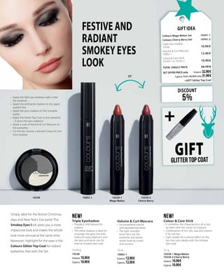 GIFTGlitter top coat
Volume & Curl Mascara
•	 For exceptional volume
and separated eye lashes
•	 The light rounded
brush fans out the
eyelashes and leaves
lashes looking curled
and luscious
10 ml
10002-1
Greece: 12.90 €
Cyprus: 12.50 €
NEW!
Triple Eyeshadow
•	 Powdery, mild texture for
stability
•	 The white shadow is ideal for
coverage, the grey one with
iridescent grey pigments and
the dark anthracite one for
intense Smokey eyes look
3 x 0.8 g
10338
Greece: 10.90 €
Cyprus: 10.90 €
NEW!
Colour & Care Stick
•	 It combines the characteristics of a care
lip balm with the colour of a lipstick
•	 Combination of rich oils, wax and vitamin
E for soft lips
•	 Light shades for a natural effect on the
lips that suits ideally with the Smokey
eyes look
2.5 g
10339-1 Mega Melon
10339-2 Cherry Berry
Greece: 10.90 €
Cyprus: 10.90 €
FESTIVE AND
RADIANT
SMOKEY EYES
LOOK
Simply ideal for the festive Christmas
days and New Year’s Eve party! The
Smokey Eyes look gives you a more
impressive look and makes the whole
look more sensual at the same time.
Moreover, highlight for the eyes is the
Colours Glitter Top Coat for radiant
eyelashes, free with the Set.
•	 Apply the light eye shadows right under
the eyebrow
•	 Apply the anthracite shadow to the upper
eyelash line
•	 Apply the grey shadow on the movable
eyelid
•	 Apply the Glitter Top Coat to the eyelashes
– it gives the eyes radiance
•	 Apply a coat of Volume & Curl Mascara on
the eyelashes
•	 For the lips choose a discreet Colour & Care
Stick shadow
DISCOUNT
5%
Gift Idea
Colours Mega Melon Set 	 10341-1
Colours Cherry Berry Set 	 10341-2	
Triple Eye shadow       	 	
10338                               	 10.90 €
Volume & Curl Mascara
10002-1	 12.90 €
Colour & Care Stick
10339-1 or 10339-2   	 10.90 €
TOTAL SINGLE PRICE 	 34.70 €
SET OFFER PRICE only 	Greece: 32.90 €
	 Cyprus: from 34.30 € only 31.90 €		
	 +GIFT Glitter Top Coat
10339-1
Mega Melon
10339-2
Cherry Berry
10002-110338
or
+
 