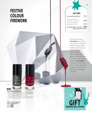 25
The two new exciting
True Colour Nail Polishes
respond to the trend of the
season with ideal radiant
shades for the festive days.
Choose the trendiest
shades that give a matt
effect to make your style
perfect. And the best thing:
to complete your new look,
get for free nail stickers
with every True Colour Nail
Polish Set! Their application
is a piece of cake, you just
press them on the liquid
nail polish.
FESTIVE
COLOUR
FIREWORK
NEW!
True Colour Nail Polish
•  Perfect coverage, radiance, intense colours, long-lasting
•	 Professional brush ideally adapted to the shape of the
nails for precise application with one coat
•	 Chrome Matte: sandy finish with a grey metallic surface
•	 Wax Matt: wax texture with a reddish semi-matt finish
5.5 ml
10342-1 Chrome Matt Grey
10342-2 Wax Matt Red
Greece: 6.50 €
Cyprus: 6.50 €
Gift Idea
True Colour Nail polish Set 	10343	
True Colour Nail polish
Chrome Matt Grey · 10342-1	 6.50 €
True Colour Nail polish
Wax Matt Red · 10342-2	 6.50 €
SET OFFER PRICE only Greece: 	 13.00 €		
+ FREE Diamond Nail Stickers
GIFTDiamond nail stickerS
10342-1 10342-2
 