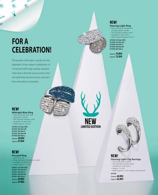 FOR A
CELEBRATION!
NEW!
Focused Ring
•	 Stainless steel
•	 Ring with pave clear glass crystals
•	 Available in sizes XXS-L
•	 Width approx. 12 mm
67431-52 Size XXS
67431-54 Size XS
67431-56 Size S
67431-58 Size M
67431-60 Size L
Greece: 59.90 €
Cyprus: 57.90 €
NEW!
Dancing Light Ring
•	 Ring with pave transparent
and grey glass crystals
•	 Skin friendly stainless steel
•	 Available in sizes XXS-L
•	 Width approximately 20 mm
67430-52 Size XXS
67430-54 Size XS
67430-56 Size S
67430-58 Size M
67430-60 Size L
Greece: 74.90 €
Cyprus: 72.50 €
NEW!
Midnight Blue Ring
•	 Ring with pave clear and
grey glass crystals
•	 Skin-friendly stainless steel
•	 Available in sizes XXS-L
•	 Width approx. 20 mm
67432-52 Size XXS
67432-54 Size XS
67432-56 Size S
67432-58 Size M
67432-60 Size L
Greece: 59.90 €
Cyprus: 57.90 €
The jewelry with glass crystals are the
highlight of the radiant celebration of
Christmas! With high quality stainless
steel and a discreet luxury sense, they
will definitely become every woman’s
favourite pieces of jewelry.
NEWLIMITEDEDITION
NEW!
Dancing Light Clip Earrings
•	 Pave clear glass crystals
•	 Skin-friendly stainless steel
•	 Available in sizes XXS-L
•	 Approx. 15 mm
•	 Width approx. 5 mm, narrows downwards
67429
Greece: 64.90 €
Cyprus: 62.90 €
 