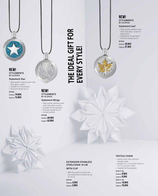 THEIDEALGIFTFOR
EVERYSTYLE!
NEW!
Stylements
by LR.Joyce
Stylement Star
•	 High quality stainless steel with
blue glass crystals
•	 Suitable for the pendant
•	 Exclusive design by LR
67425
Greece: 74.90 €
Cyprus: 72.90 €
NEW!
Stylements
by LR.Joyce
Stylement Leaf
•	 High quality stainless steel
with clear glass crystals in
gold colour
•	 Suitable for the pendant
•	 Exclusive design by LR
67423
Greece: 59.90 €
Cyprus: 57.90 €
EXTENSION STAINLESS
STEELCHAIN 10 CM
WITH CLIP
•	 With this practical chain you
can extend the necklace by up
to 10 cm  
67413
Greece: 4.50 €
Cyprus: 3.90 €
NEW!
Stylements
by LR.Joyce
Stylement Wings
•	 High quality stainless steel
with clear glass crystals
•	 Suitable for the pendant
•	 Exclusive design by LR
•	 Limited edition
67428
Greece: 64.90 €
Cyprus: 62.90 €
TEXTILE CHAIN
•	 Textile chain with clip from
stainless steel
•	 Length: 42 + 5 cm (67417-042) or
70 + 5 cm (67417-070)
•	 Suitable for the pendant
67417-42
Greece: 9.90 €
Cyprus: 9.50 €
67417-70
Greece: 10.90 €
Cyprus: 10.50 €
 