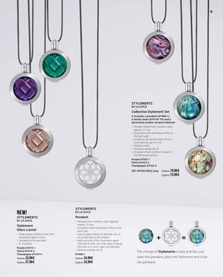 + =
29
The change of Stylements is easy and fast: you
open the pendant, place the Stylement and close
the pendant!
NEW!
Stylements
by LR.Joyce
Stylement
Glass crystal
•	 High quality stainless steel with
polyhedral glass crystal
•	 Suitable for the pendant
•	 In 3 colours
Purple 67419-1
Petrol 67419-2
Champagne 67419-4
Greece: 32.90 €
Cyprus: 31.90 €
Stylements
by LR.Joyce
Collective Stylement Set
It includes a pendant (67408-1),
a textile chain (674147-70) and a
decorative mother-of-pearl element
•	 Pendant-frame from stainless steel,
approx. 27 mm
•	 Ornament with the flower of life on
the back side
•	 Length of the textile chain: 70 cm,
extensible by up to 5 cm
•	 Stainless steel
•	 Exclusive design by LR
•	 Ornament from mother-of-pearl in
the following colours:
Purple 67422-1
Petrol 67422-2
Champagne 67422-4
SET OFFER PRICE only 	 Greece: 74.90 €
Cyprus: 72.90 €
Stylements
by LR.Joyce
Pendant
•	 Pendant from stainless steel, approxi-
mately 27 mm
•	 Ornament with the flower of life on the
back side
•	 Easy to open thanks to the side nick or
the small hole in the middle
•	 Ideal security of the Stylement: apart
from the buckle, the chain goes through
the hole so it won’t open accidentally
•	 Exclusive design by LR
67408-1
Greece: 54.90 €
Cyprus: 52.90 €
29
 