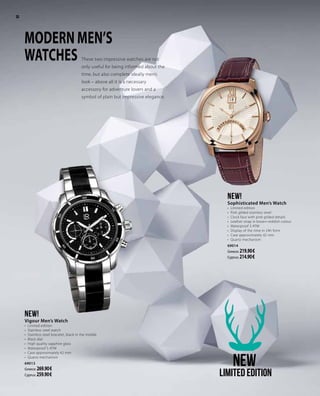 These two impressive watches are not
only useful for being informed about the
time, but also complete ideally men’s
look – above all it is a necessary
accessory for adventure lovers and a
symbol of plain but impressive elegance.
MODERN MEN’S
WATCHES
NEW!
Sophisticated Men’s Watch
•	 Limited edition
•	 Pink gilded stainless steel
•	 Clock face with pink gilded details
•	 Leather strap in brown-reddish colour
•	 Waterproof 3 ATM
•	 Display of the time in 24h form
•	 Case approximately 42 mm
•	 Quartz mechanism
69014
Greece: 219.90 €
Cyprus: 214.90 €
NEW!
Vigour Men’s Watch
•	 Limited edition
•	 Stainless steel watch
•	 Stainless steel bracelet, black in the middle
•	 Black dial
•	 High quality sapphire glass
•	 Waterproof 5 ATM
•	 Case approximately 42 mm
•	 Quartz mechanism
69013
Greece: 269.90 €
Cyprus: 259.90 €
NEW
Limited edition
30
 