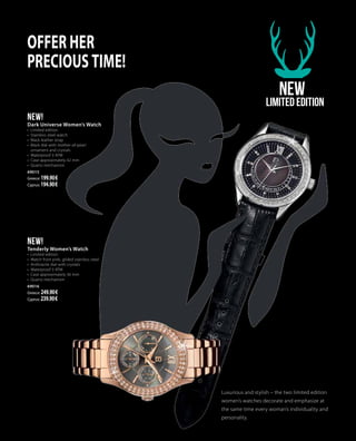 Offer her
precious time!
NEW
Limited Edition
Luxurious and stylish – the two limited edition
women’s watches decorate and emphasize at
the same time every woman’s individuality and
personality.
NEW!
Tenderly Women’s Watch
•	 Limited edition
•	 Watch from pink, gilded stainless steel
•	 Anthracite dial with crystals
•	 Waterproof 3 ATM
•	 Case approximately 36 mm
•	 Quartz mechanism
69016
Greece: 249.90 €
Cyprus: 239.90 €
NEW!
Dark Universe Women’s Watch
•	 Limited edition
•	 Stainless steel watch
•	 Black leather strap
•	 Black dial with mother-of-pearl
ornament and crystals
•	 Waterproof 3 ATM
•	 Case approximately 42 mm
•	 Quartz mechanism
69015
Greece: 199.90 €
Cyprus: 194.90 €
 