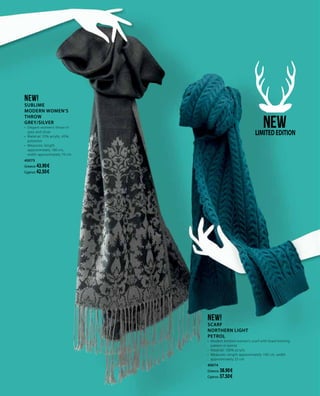 NEW!
SCARF
NORTHERN LIGHT
PETROL
•	 Modern knitted women’s scarf with braid knitting
pattern in petrol
•	 Material: 100% acrylic
•	 Measures: length approximately 190 cm, width
approximately 25 cm
40074
Greece: 38.90 €
Cyprus: 37.50 €
NEW!
Sublime
MODERN WOMEN’S
THROW
GREY/SILVER
•	 Elegant women’s throw in
grey and silver
•	 Material: 55% acrylic, 45%
polyester
•	 Measures: length
approximately 180 cm,
width approximately 70 cm
40075
Greece: 43.90 €
Cyprus: 42.50 €
NEWLIMITEDEDITION
 