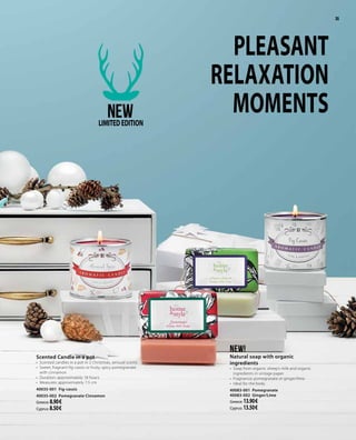 3535
PLEASANT
RELAXATION
MOMENTS
Scented Candle in a pot
•	 Scented candles in a pot in 2 Christmas, sensual scents
•	 Sweet, fragnant fig-cassis or fruity, spicy pomegranate
with cinnamon
•	 Duration: approximately 18 hours
•	 Measures: approximately 7.5 cm
40035-001 Fig-cassis
40035-002 Pomegranate Cinnamon
Greece: 8.90 €
Cyprus: 8.50 €
NEW!
Natural soap with organic
ingredients
•	 Soap from organic sheep’s milk and organic
ingredients in vintage paper
•	 Fragnance: pomegranate or ginger/lime
•	 Ideal for the body
40083-001 Pomegranate
40083-002 Ginger/Lime
Greece: 13.90 €
Cyprus: 13.50 €
NEWLIMITEDEDITION
 