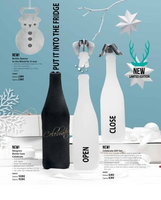 PUTITINTOTHEFRIDGENEW!
Bottle Opener
In the Mood for X-mas
•	 Stainless steel bottle Opener in the
form of a snowman
•	 Size: approximately 5.5 x 9 cm
•	 Matte
40087
Greece: 2.90 €
Cyprus: 2.90 €
CLOSE
NEWLIMITEDEDITION
NEW!
Celebrate Gift Set
•	 A Set that includes a bottle opener and a cap
•	 A practical accessory for opening fizzy wine or
champagne bottles in combination with a cap,
which closes safely the opened fizzy wine or
champagne bottle  
•	 Simply place the bottle opener on the 4 sides of the
bottle cork, so that the hold is stable while opening
the cork
40081
Greece: 8.90 €
Cyprus: 8.50 €
NEW!
Neopren
Bottle Case
Celebrate
•	 Practical neoprene bottle case
with zipper
•	 Keeps the bottle cool
•	 Material: black neoprene
•	 For champagne bottles 0.75 ml
•	 Tip: order the Celebrate Gift Set
40093
Greece: 10.90 €
Cyprus: 10.50 €
OPEN
 