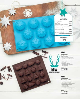 3939
DISCOUNT
13%
Gift Idea
Baking Mold Set 	 40096	
Muffin Mold    	 10.90 €	
from silicone, design: snowflake
Chocolates mold      	 10.90 €	
from silicone, design: various patterns
	
TOTAL SINGLE PRICE 	 21.80 €
SET OFFER PRICE only 	Greece: 18.90 €
	 Cyprus: from 21.00 € only 18.50 €		
NEW!
Cakelicious
Muffin mold
•	 Practical muffin silicone mold
•	 11 muffins in snowflake design
•	 Measures: approximately 	
30 cm x 18 cm
•	 Light blue
•	 Suitable for use in the
microwave oven, washable in
the dishwasher
40094
Greece: 10.90 €
Cyprus: 10.50 €
NEW!
Chocolicious
Chocolates mold
•	 Practical silicone mold for
homemade chocolates
•	 16 chocolates in various patterns
•	 Measures: approximately 	
17 cm x 18 cm
•	 Chocolate colour
•	 Suitable for use in the microwave
oven, washable in the dishwasher
40095
Greece: 10.90 €
Cyprus: 10.50 €
NEWLIMITEDEDITION
 