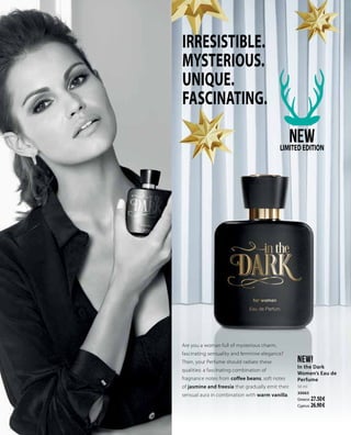 In the dark
Unwiderstehlich
mystisch.
Einzigartig
hypnotisch.
IRRESISTIBLE.
MYSTERIOUS.
UNIQUE.
FASCINATING.
Are you a woman full of mysterious charm,
fascinating sensuality and feminine elegance?
Then, your Perfume should radiate these
qualities: a fascinating combination of
fragnance notes from coffee beans, soft notes
of jasmine and freesia that gradually emit their
sensual aura in combination with warm vanilla.
NEW!
In the Dark
Women’s Eau de
Perfume
50 ml
30065
Greece: 27.50 €
Cyprus: 26.90 €
NEWLIMITEDEDITION
 