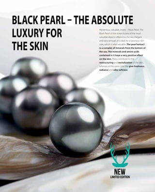 Mysterious, valuable, exotic – Black Pearl. The
Black Pearl of the ocean is one of the most
valuable objects offered by the sea. Elegant
and very sensual, it is ideal for a luxurious skin
care, which is also valuable. The pearl extract
is a complex of minerals from the bottom of
the sea. The minerals and amino acids
contained in it have a very positive effect
on the skin. They contribute to the
restructuring and revitalization of the skin,
whereas at the same time the give freshness,
radiance and silky softness.
Black pearl – THE ABSOLUTE
LUXURY FOR
THE SKIN
NEWLIMITEDEDITION
 