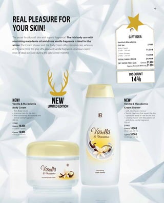 43
DISCOUNT
14%
Gift Idea
Vanilla & Macadamia
Gift Set 	 27080	
Body Cream 	 	
27081 · 200 ml	 14.50 €
Cream Shower	 	
27082 · 250 ml 	 10.90 €
TOTAL SINGLE PRICE 	 25.40 €
SET OFFER PRICE only 	Greece: 21.90 €
	 Cyprus: from 24.40 € only 21.50 €
REAL PLEASURE FOR
YOUR SKIN!
The secret for silky soft skin with superb fragnance? The rich body care with
nourishing macadamia oil and divine vanilla fragnance is ideal for the
winter. The Cream Shower and the Body Cream offer intensive care, whereas
at the same time the give off a pleasant vanilla fragnance. A unique experi-
ence of ideal skin care during the cold winter months!
NEW!
Vanilla & Macadamia
Cream Shower
•	 Soft, creamy care texture
•	 Gentle cleansing that leaves the skin
a pleasant sense of care for the skin
•	 Creamy shower with Macadamia oil
and divine vanilla fragnance
250 ml
27082
Greece: 10.90 €	
(43.60 € per 100 ml)
Cyprus: 10.50 €	
(42.00 € per 100 ml)
NEW!
Vanilla & Macadamia
Body Cream
•	 Rich Body Cream
•	 Intensive care for the skin
•	 With nourishing Macadamia and
divine vanilla fragnance
200 ml
27081
Greece: 14.50 €	
(7.25 € per 100 ml)
Cyprus: 13.90 €	
(6.95 € per 100 ml)
NEWLIMITEDEDITION
43
 