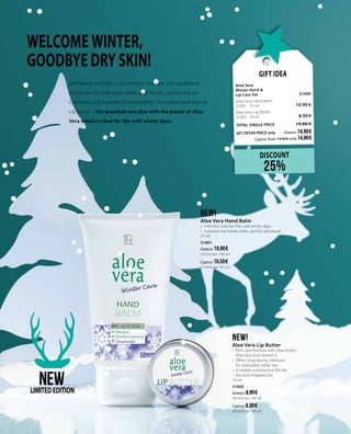 WELCOME WINTER,
GOODBYE DRY SKIN!
Gift Idea
Aloe Vera	
Winter Hand &
Lip Care Set 	 31000	
Aloe Vera Hand Balm	 	
31001 · 75 ml 	 10.90 €
Aloe Vera Lip Butter	 	
31002 · 10 ml	 8.90 €
TOTAL SINGLE PRICE 	 19.80 €
SET OFFER PRICE only 	Greece: 14.90 €
	 Cyprus: from 19.00 € only 14.90 €
DISCOUNT
25%
NEW!
Aloe Vera Hand Balm
•	 Intensive care for the cold winter days
•	 Nurtures the hands softly, quickly absorbed
75 ml
31001
Greece: 10.90 €
(14.53 € per 100 ml)
Cyprus: 10.50 €		
(14.00 € per 100 ml)
NEW!
Aloe Vera Lip Butter
•	 Rich care formula with shea butter,
Aloe Vera and vitamin E
•	 Offers long-lasting moisture
for noticeably softer lips
•	 It creates a protective film for
dry and chapped lips
10 ml
31002
Greece: 8.90 €
(89.00 € per 100 ml)
Cyprus: 8.50 €		
(85.00 € per 100 ml)
NEWLIMITEDEDITION
Soft hands, soft lips – now there is rich care with additional
protection for both your hands and the lips, exclusively for
Christmas in the winter limited edition. Aloe Vera Hand Balm &
Lip Butter – the practical care duo with the power of Aloe
Vera which is ideal for the cold winter days.
 