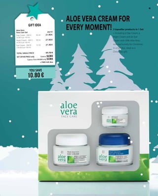 45
3 topseller products in 1 Set
– including a Day Cream, a
Night Cream and an Eye
Cream with 50% Aloe Vera,
now exclusively for Christmas
in a Gift Box, ideal as a
Christmas gift.
YOU SAVE
10.80 €
Gift Idea
Aloe Vera 					
Face Care Set 			 20219	
Day Cream · 20014 · 	 50 ml	 21.90 € 	
(43.80 € per 100 ml)
Night Cream · 20015 · 	 50 ml	 21.90 € 	
(43.80 € per 100 ml)
Eye Cream · 20018 · 	 15 ml	 21.90 €	
(146.00 € per 100 ml)
TOTAL SINGLE PRICE 	 65.70 €
SET OFFER PRICE only 	Greece: 54.90 €
	 Cyprus: from 64.50 € only 53.90 €
+ FREE Gift Box
ALOE VERA CREAM FOR
EVERY MOMENT!
45
 