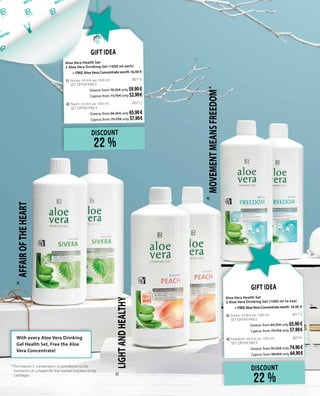 DISCOUNT
22 %
Gift Idea
Aloe Vera Health Set 		
2 Aloe Vera Drinking Gel (1000 ml each)
+ FREE Aloe Vera Concentrate worth 16.50 €
1| Honey (30.90 € per 1000 ml)	 80710	
SET OFFER PRICE
Greece: from 78.30 € only 59.90€
Cyprus: from 73.70 € only 52.90 €
2| Peach (33.90 € per 1000 ml)	 80712	
SET OFFER PRICE
Greece: from 84.30 € only 65.90€
Cyprus: from 79.70 € only 57.90 €
DISCOUNT
22 %
Gift Idea
Aloe Vera Health Set		
2 Aloe Vera Drinking Gel (1000 ml το ένα)
+FREEAloeVeraConcentrateworth 16.50 €
3| Sivera (33.90 € per 1000 ml)	 80713	
SET OFFER PRICE
Greece: from 84.30 € only 65.90€
Cyprus: from 79.70 € only 57.90 €
4| Freedom (39.50 € per 1000 ml)	 80714 	
SET OFFER PRICE
Greece: from 95.50 € only 74.90€
Cyprus: from 88.90 € only 64.90 €
*	The Vitamin C contained in it contributes to the
formation of collagen for the normal function of the
cartilages
LIGHTANDHEALTHY
MOVEMENTMEANSFREEDOM *
AFFAIROFTHEHEART
With every Aloe Vera Drinking
Gel Health Set, Free the Aloe
Vera Concentrate!
2|
3|
4|
 