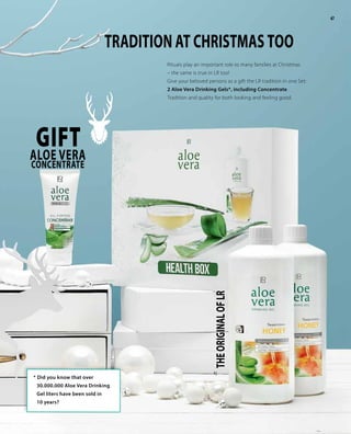 47
GIFTAloe Vera
CONCENTRATE
Rituals play an important role to many families at Christmas
– the same is true in LR too!
Give your beloved persons as a gift the LR tradition in one Set:
2 Aloe Vera Drinking Gels*, including Concentrate.
Tradition and quality for both looking and feeling good.
TRADITION AT CHRISTMAS TOO
THEORIGINALOFLR
1|
47
* Did you know that over
30.000.000 Aloe Vera Drinking
Gel liters have been sold in 	
10 years?
 