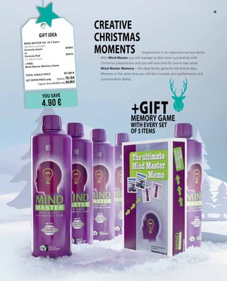 49
YOU SAVE
4.90 €
+GIFTMEMORY GAME
WITH EVERY SET
OF5ITEMS
CREATIVE
CHRISTMAS
MOMENTS	 Organization is an important success factor.
With Mind Master you will manage to deal more successfully with
Christmas preparations and you will save time for one or two series
Mind Master Memory – the ideal family game for the festive days.
Whereas at the same time you will also increase your performance and
concentration ability.
Gift Idea
MIND MASTER Set of 5 items		
(Monthly package)
Formula Green	
80905
or
Formula Red 	 80955
5 x 500 ml each
+FREE:
Mind Master Memory Game	
TOTAL SINGLE PRICE 	 81.00 €
SET OFFER PRICE only 	Greece: 76.10 €
	 Cyprus: from 69.50 € only 64.90 €
49
 