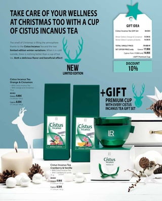 The smell of Christmas is filling the atmosphere
thanks to the Cistus Incanus Tea and the two
limited edition winter variations. When it is cold
outside, there is nothing better than a cup of hot
tea. Both a delicious flavor and beneficial effect!
Gift Idea
Cistus Incanus Tea Gift Set 	80484	
Winter Edition Orange & Cinnamon	 9.90 €
Winter Edition Cranberry & Vanilla	 9.90 €
TOTAL SINGLE PRICE 	 19.80 €
SET OFFER PRICE only 	Greece: 17.90 €
	 Cyprus: from 17.00 € only 14.90 €
	 +GIFT Premium Cup
TAKE CARE OF YOUR WELLNESS
AT CHRISTMAS TOO WITH A CUP
OF CISTUS INCANUS TEA
Cistus Incanus Tea
Cranberry & Vanilla
•	 86% Cistus Incanus Tea
•	 With cranberry & vanilla
75 g
80483
Greece: 9.90 €
(13.20 € per 100 g)
Cyprus: 8.50 €
(11.33 € per 100 g)
Cistus Incanus Tea
Orange & Cinnamon
•	 85% Cistus Incanus Tea
•	 With orange and cinnamon
75 g
80482
Greece: 9.90 €
(13.20 € per 100 g)
Cyprus: 8.50 €
(11.33 € per 100 g)
+GIFTPremium Cup
WITH EVERY CISTUS
INCANUS TEA GIFT SET
NEWLIMITEDEDITION
DISCOUNT
10%
 