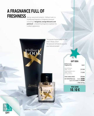 YOU SAVE
10.10 €
Gift Idea
Brilliant Look
Fragnance Set 	 30097	
Eau de Perfume     	 	
30095 · 50 ml	 27.50 €
Perfumed Body Lotion     	 	
30096 · 200 ml 	 17.50 €	
(8.75 € per 100 ml)
TOTAL SINGLE PRICE 	 45.00 €
SET OFFER PRICE only 	Greece: 34.90 €
	 Cyprus: from 43.80 € only 33.90 €		
	 + FREE Gift Bag
ORIENTAL – FLOWERY – CHARMING
GIFT
Daring, natural and romantic – Brilliant Look is a
multifaceted fragnance. A fragnance bouquet
consisting of bergamot, orange blossoms and
patchouli – a bewitching fragnance explosion for
a radiant appearance.
A FRAGNANCE FULL OF
FRESHNESS
The popular fragnance for the First
time in Body Lotion!
The absolute Gift Idea for you and
your beloved people!
 
