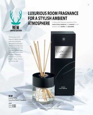 7
NEW!
Luxury Home
Luxurious Room Fragnance
100 ml
30064
Greece: 32.90 €
Cyprus: 31.90 €
LUXURIOUS ROOM FRAGNANCE
FOR A STYLISH AMBIENT
ATMOSPHERE A pleasurable fragnance experience from
exotic fruits, hazelnut and caramel in com-
bination with vanilla and chocolate.
The luxurious room
fragnance gives instantly
style and a distinctly
atmospheric and warm
ambient aura that turns
your personal room into
a unique wellness oasis.
The Luxury Home room
fragnance impresses
thanks to its luxurious,
elegant design. Ideal as
a Christmas gift!
ORIENTAL – FRUITY - CHARMING
NEWLIMITEDEDITION
 