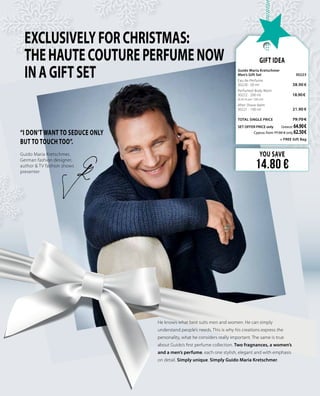 EXCLUSIVELYFORCHRISTMAS:
THEHAUTECOUTUREPERFUMENOW
INAGIFTSET
“I don’t want to seduce only
but to touch too”.
He knows what best suits men and women. He can simply
understand people’s needs. This is why his creations express the
personality, what he considers really important. The same is true
about Guido’s first perfume collection. Two fragnances, a women’s
and a men’s perfume, each one stylish, elegant and with emphasis
on detail. Simply unique. Simply Guido Maria Kretschmer.
Guido Maria Kretschmer,
German fashion designer,
author & TV fashion shows
presenter
YOU SAVE
14.80 €
Gift Idea
Guido Maria Kretschmer 		
Men’s Gift Set 	 30223	
Eau de Perfume     	 	
30220 · 50 ml	 38.90 €
Perfumed Body Wash    	 	
30222 · 200 ml	 18.90 € 	
(9.45 € per 100 ml)
After Shave Balm	 	
30221 · 100 ml 	 21.90 €
	
TOTAL SINGLE PRICE 	 79.70 €
SET OFFER PRICE only 	Greece: 64.90 €
	 Cyprus: from 77.50  € only 62.50 €		
	+ FREE Gift Bag
 