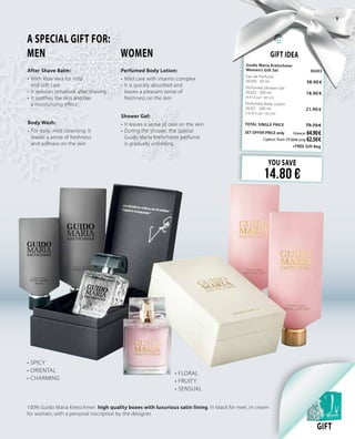 Gift Idea
Guido Maria Kretschmer
Women’s Gift Set 	 30203	
Eau de Perfume     	 	
30200 · 50 ml	 38.90 €
Perfumed Shower Gel    	 	
30202 · 200 ml	 18.90  € 		
(9.45 € per 100 ml)
Perfumed Body Lotion           	 	
30201 · 200 ml 	 21.90 €	
(10.95 € per 100 ml)
TOTAL SINGLE PRICE 	 79.70 €
SET OFFER PRICE only 	Greece: 64.90 €
	 Cyprus: from 77.50 € only 62.50 €		
	 +FREE Gift Bag
YOU SAVE
14.80 €
A SPECIAL GIFT FOR:
MEN 		 WOMEN
Perfumed Body Lotion:
•	Mild care with vitamin complex
•	It is quickly absorbed and
leaves a pleasant sense of
freshness on the skin
Body Wash:
•	For daily, mild cleansing. It
leaves a sense of freshness
and softness on the skin
After Shave Balm:
•	With Aloe Vera for mild
and soft care
•		It reduces irritations after shaving
•	It soothes the skin and has
a moisturizing effect
Shower Gel:
•		It leaves a sense of care on the skin
•	During the shower, the special
Guido Maria Kretschmer perfume
is gradually unfolding
100% Guido Maria Kretschmer: high quality boxes with luxurious satin lining. In black for men, in cream
for women, with a personal inscription by the designer.
•	SPICY
•	ORIENTAL
•	CHARMING
•	FLORAL
•	FRUITY
•	SENSUAL
GIFT
9
 