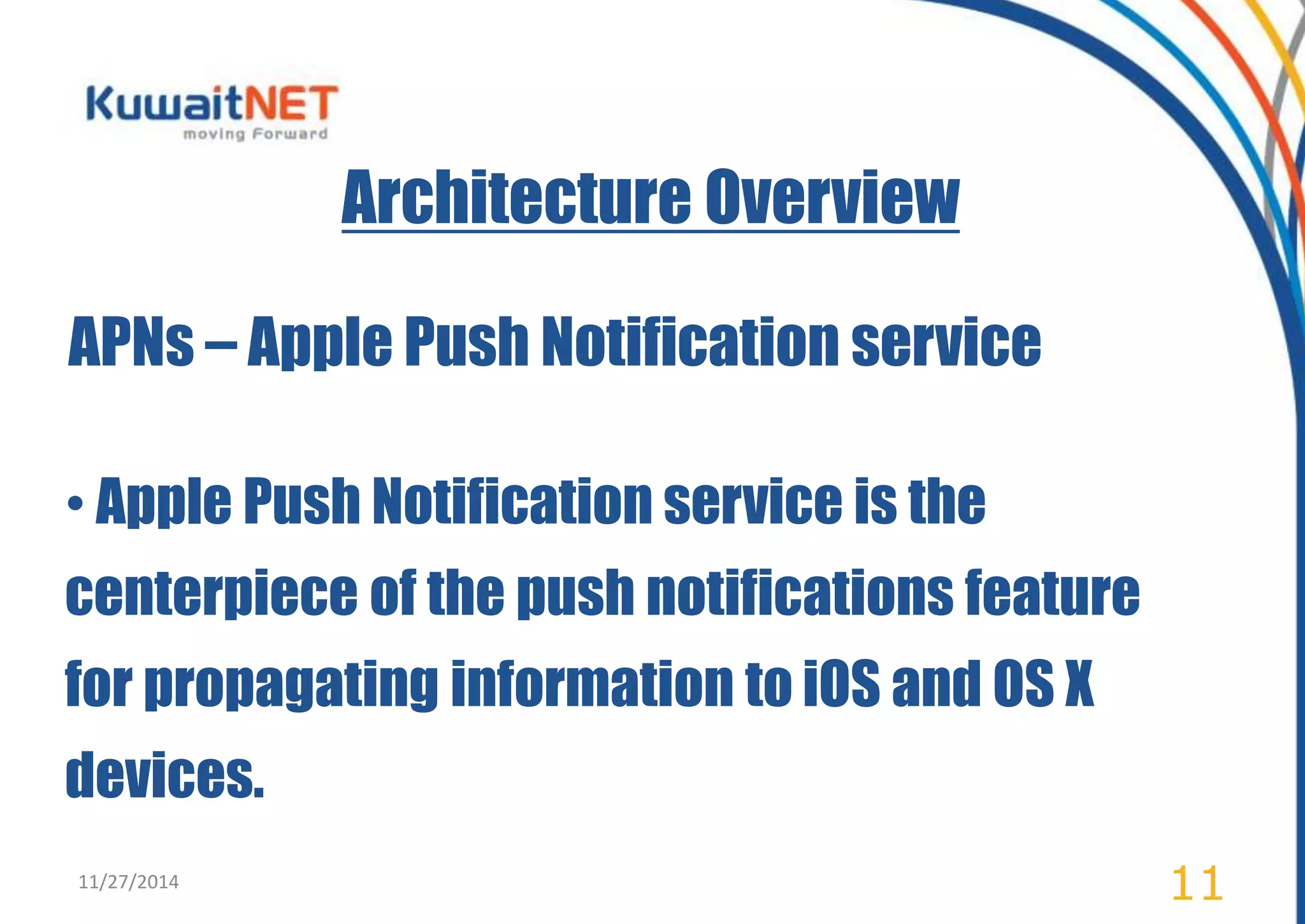 Architecture Overview 
APNs – Apple Push Notification service 
• Apple Push Notification service is the 
centerpiece of the push notifications feature 
for propagating information to iOS and OS X 
devices. 
11/27/2014 11 
 