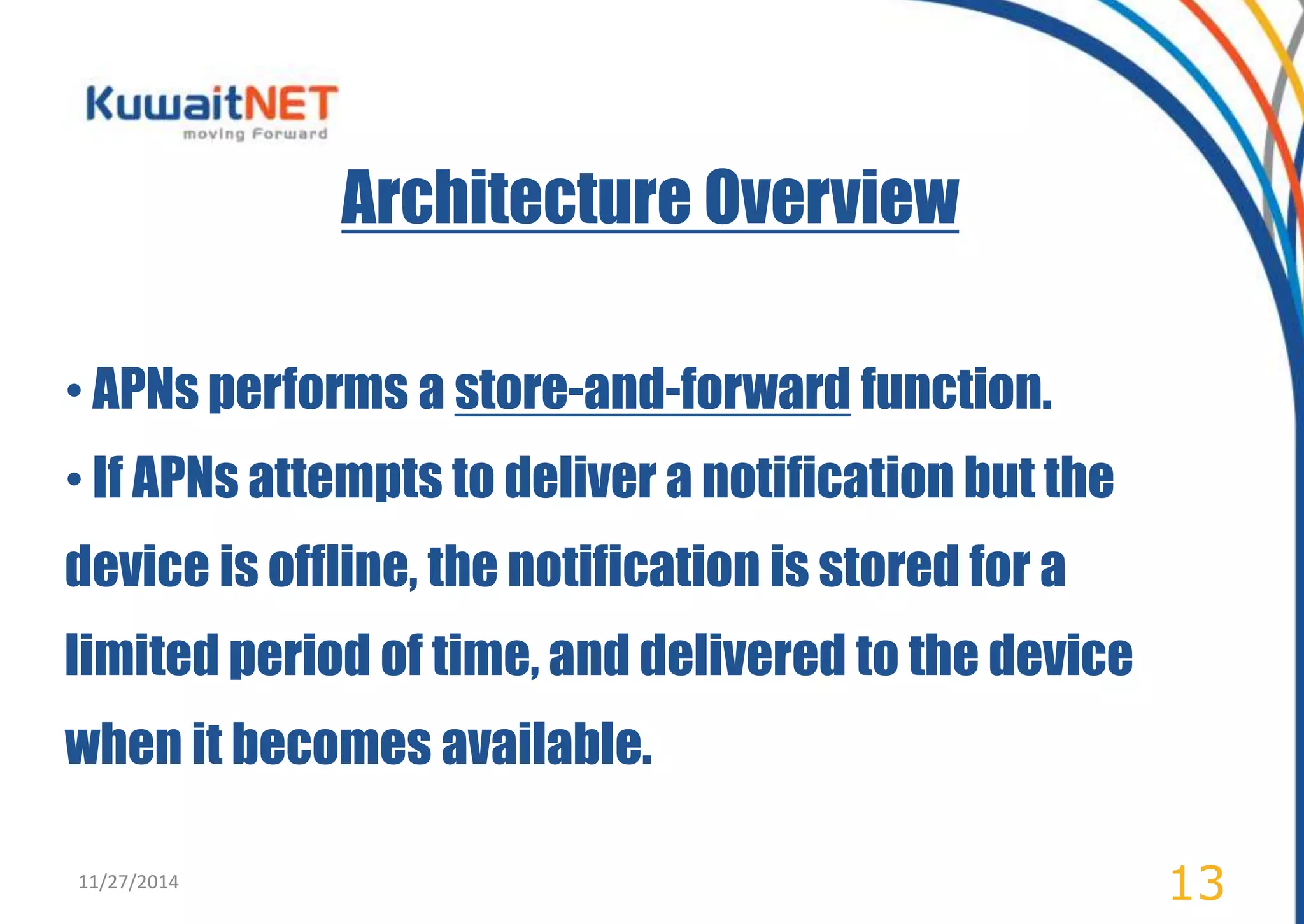Architecture Overview 
• APNs performs a store-and-forward function. 
• If APNs attempts to deliver a notification but the 
device is offline, the notification is stored for a 
limited period of time, and delivered to the device 
when it becomes available. 
11/27/2014 13 
 