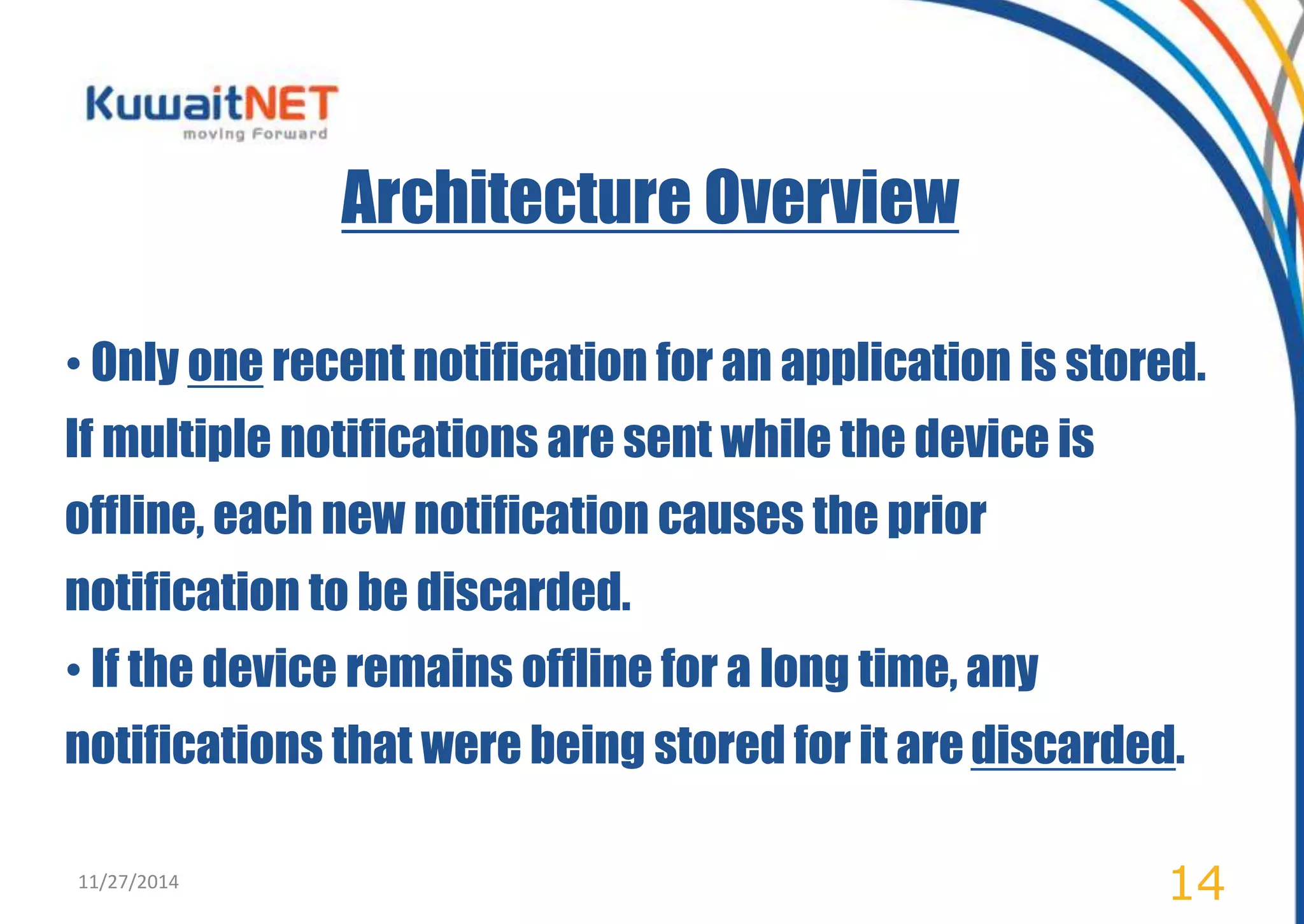 Architecture Overview 
• Only one recent notification for an application is stored. 
If multiple notifications are sent while the device is 
offline, each new notification causes the prior 
notification to be discarded. 
• If the device remains offline for a long time, any 
notifications that were being stored for it are discarded. 
11/27/2014 14 
 