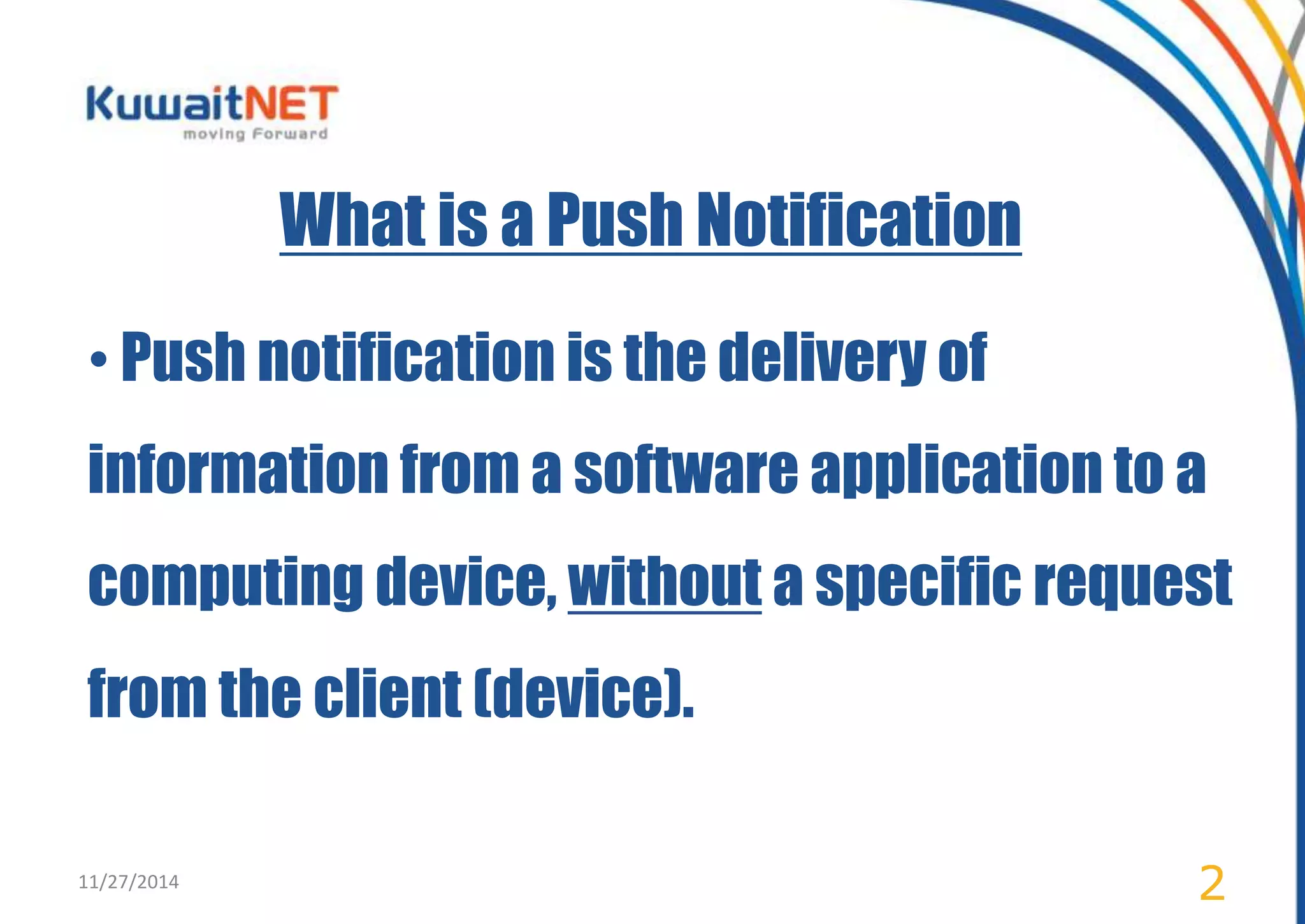 What is a Push Notification 
• Push notification is the delivery of 
information from a software application to a 
computing device, without a specific request 
from the client (device). 
11/27/2014 2 
 